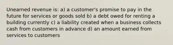 Unearned revenue is: a) a customer's promise to pay in the future for services or goods sold b) a debt owed for renting a building currently c) a liability created when a business collects cash from customers in advance d) an amount earned from services to customers