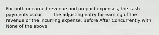 For both unearned revenue and prepaid expenses, the cash payments occur ____ the adjusting entry for earning of the revenue or the incurring expense. Before After Concurrently with None of the above