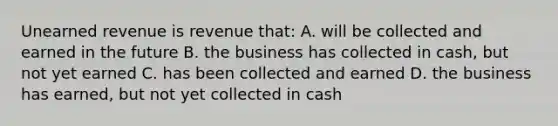 Unearned revenue is revenue that: A. will be collected and earned in the future B. the business has collected in cash, but not yet earned C. has been collected and earned D. the business has earned, but not yet collected in cash