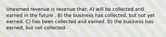 Unearned revenue is revenue that: A) will be collected and earned in the future . B) the business has collected, but not yet earned. C) has been collected and earned. D) the business has earned, but not collected.