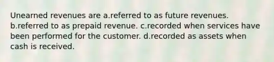 Unearned revenues are a.referred to as future revenues. b.referred to as prepaid revenue. c.recorded when services have been performed for the customer. d.recorded as assets when cash is received.