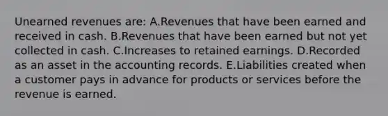 Unearned revenues are: A.Revenues that have been earned and received in cash. B.Revenues that have been earned but not yet collected in cash. C.Increases to retained earnings. D.Recorded as an asset in the accounting records. E.Liabilities created when a customer pays in advance for products or services before the revenue is earned.