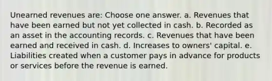 Unearned revenues are: Choose one answer. a. Revenues that have been earned but not yet collected in cash. b. Recorded as an asset in the accounting records. c. Revenues that have been earned and received in cash. d. Increases to owners' capital. e. Liabilities created when a customer pays in advance for products or services before the revenue is earned.