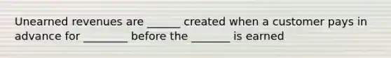 Unearned revenues are ______ created when a customer pays in advance for ________ before the _______ is earned