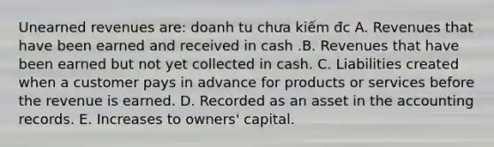 Unearned revenues are: doanh tu chưa kiếm đc A. Revenues that have been earned and received in cash .B. Revenues that have been earned but not yet collected in cash. C. Liabilities created when a customer pays in advance for products or services before the revenue is earned. D. Recorded as an asset in the accounting records. E. Increases to owners' capital.