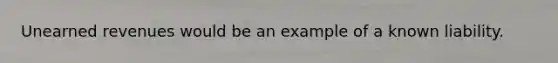 Unearned revenues would be an example of a known liability.