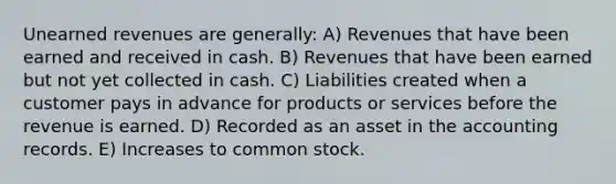 Unearned revenues are generally: A) Revenues that have been earned and received in cash. B) Revenues that have been earned but not yet collected in cash. C) Liabilities created when a customer pays in advance for products or services before the revenue is earned. D) Recorded as an asset in the accounting records. E) Increases to common stock.