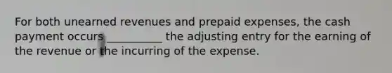 For both <a href='https://www.questionai.com/knowledge/kJai9DDOaA-unearned-revenues' class='anchor-knowledge'>unearned revenues</a> and <a href='https://www.questionai.com/knowledge/kUVcSWv2zu-prepaid-expenses' class='anchor-knowledge'>prepaid expenses</a>, the cash payment occurs __________ the adjusting entry for the earning of the revenue or the incurring of the expense.