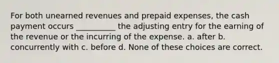 For both unearned revenues and prepaid expenses, the cash payment occurs __________ the adjusting entry for the earning of the revenue or the incurring of the expense. a. after b. concurrently with c. before d. None of these choices are correct.