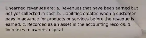 Unearned revenues are: a. Revenues that have been earned but not yet collected in cash b. Liabilities created when a customer pays in advance for products or services before the revenue is earned. c. Recorded as an asset in the accounting records. d. Increases to owners' capital