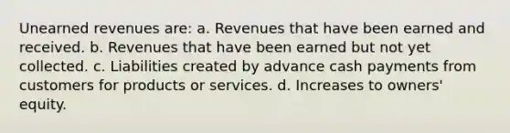 <a href='https://www.questionai.com/knowledge/kJai9DDOaA-unearned-revenues' class='anchor-knowledge'>unearned revenues</a> are: a. Revenues that have been earned and received. b. Revenues that have been earned but not yet collected. c. Liabilities created by advance cash payments from customers for products or services. d. Increases to owners' equity.