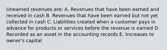 Unearned revenues are: A. Revenues that have been earned and received in cash B. Revenues that have been earned but not yet collected in cash C. Liabilities created when a customer pays in advance for products or services before the revenue is earned D. Recorded as an asset in the accounting records E. Increases to owner's capital