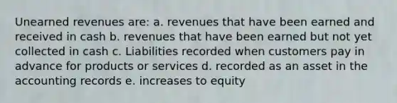 Unearned revenues are: a. revenues that have been earned and received in cash b. revenues that have been earned but not yet collected in cash c. Liabilities recorded when customers pay in advance for products or services d. recorded as an asset in the accounting records e. increases to equity