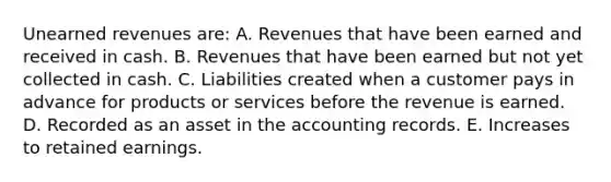 Unearned revenues are: A. Revenues that have been earned and received in cash. B. Revenues that have been earned but not yet collected in cash. C. Liabilities created when a customer pays in advance for products or services before the revenue is earned. D. Recorded as an asset in the accounting records. E. Increases to retained earnings.