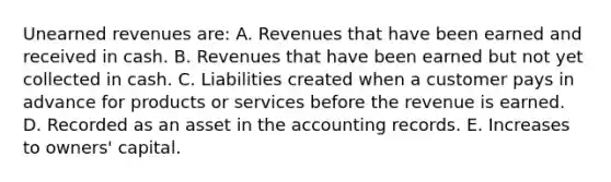 Unearned revenues are: A. Revenues that have been earned and received in cash. B. Revenues that have been earned but not yet collected in cash. C. Liabilities created when a customer pays in advance for products or services before the revenue is earned. D. Recorded as an asset in the accounting records. E. Increases to owners' capital.