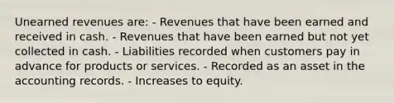 Unearned revenues are: - Revenues that have been earned and received in cash. - Revenues that have been earned but not yet collected in cash. - Liabilities recorded when customers pay in advance for products or services. - Recorded as an asset in the accounting records. - Increases to equity.