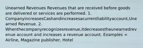 Unearned Revenues Revenues that are received before goods are delivered or services are performed. 1. CompanyincreasesCashandincreasesacurrentliabilityaccount,Unearned Revenue. 2. Whenthecompanyrecognizesrevenue,itdecreasestheunearnedrevenue account and increases a revenue account. Examples = Airline, Magazine publisher, Hotel