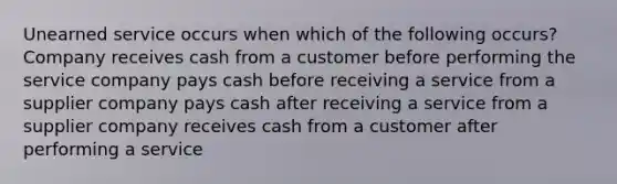 Unearned service occurs when which of the following occurs? Company receives cash from a customer before performing the service company pays cash before receiving a service from a supplier company pays cash after receiving a service from a supplier company receives cash from a customer after performing a service