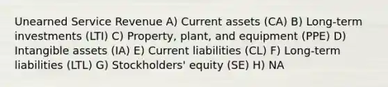 Unearned Service Revenue A) Current assets (CA) B) Long-term investments (LTI) C) Property, plant, and equipment (PPE) D) <a href='https://www.questionai.com/knowledge/kfaeAOzavC-intangible-assets' class='anchor-knowledge'>intangible assets</a> (IA) E) Current liabilities (CL) F) Long-term liabilities (LTL) G) Stockholders' equity (SE) H) NA