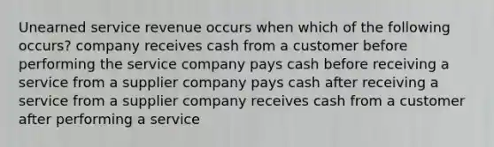 Unearned service revenue occurs when which of the following occurs? company receives cash from a customer before performing the service company pays cash before receiving a service from a supplier company pays cash after receiving a service from a supplier company receives cash from a customer after performing a service