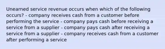 Unearned service revenue occurs when which of the following occurs? - company receives cash from a customer before performing the service - company pays cash before receiving a service from a supplier - company pays cash after receiving a service from a supplier - company receives cash from a customer after performing a service