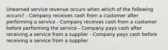 Unearned service revenue occurs when which of the following occurs? - Company receives cash from a customer after performing a service - Company receives cash from a customer before performing the service - Company pays cash after receiving a service from a supplier - Company pays cash before receiving a service from a supplier