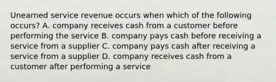 Unearned service revenue occurs when which of the following occurs? A. company receives cash from a customer before performing the service B. company pays cash before receiving a service from a supplier C. company pays cash after receiving a service from a supplier D. company receives cash from a customer after performing a service