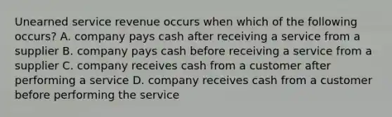 Unearned service revenue occurs when which of the following occurs? A. company pays cash after receiving a service from a supplier B. company pays cash before receiving a service from a supplier C. company receives cash from a customer after performing a service D. company receives cash from a customer before performing the service