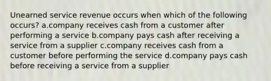 Unearned service revenue occurs when which of the following occurs? a.company receives cash from a customer after performing a service b.company pays cash after receiving a service from a supplier c.company receives cash from a customer before performing the service d.company pays cash before receiving a service from a supplier