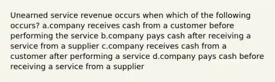 Unearned service revenue occurs when which of the following occurs? a.company receives cash from a customer before performing the service b.company pays cash after receiving a service from a supplier c.company receives cash from a customer after performing a service d.company pays cash before receiving a service from a supplier