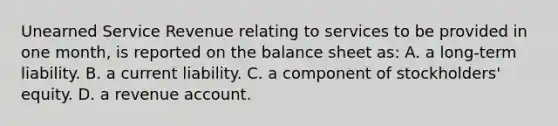 Unearned Service Revenue relating to services to be provided in one​ month, is reported on the balance sheet​ as: A. a long-term liability. B. a current liability. C. a component of​ stockholders' equity. D. a revenue account.