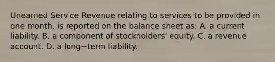 Unearned Service Revenue relating to services to be provided in one​ month, is reported on the balance sheet​ as: A. a current liability. B. a component of​ stockholders' equity. C. a revenue account. D. a long−term liability.