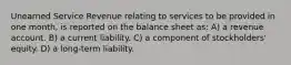 Unearned Service Revenue relating to services to be provided in one month, is reported on the balance sheet as: A) a revenue account. B) a current liability. C) a component of stockholders' equity. D) a long-term liability.