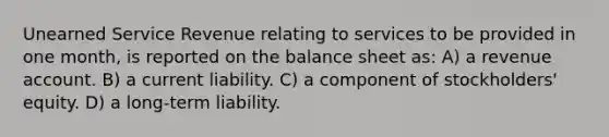 Unearned Service Revenue relating to services to be provided in one month, is reported on the balance sheet as: A) a revenue account. B) a current liability. C) a component of stockholders' equity. D) a long-term liability.