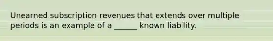 Unearned subscription revenues that extends over multiple periods is an example of a ______ known liability.