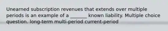 Unearned subscription revenues that extends over multiple periods is an example of a _______ known liability. Multiple choice question. long-term multi-period current-period