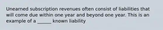 Unearned subscription revenues often consist of liabilities that will come due within one year and beyond one year. This is an example of a ______ known liability