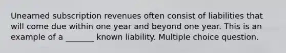 Unearned subscription revenues often consist of liabilities that will come due within one year and beyond one year. This is an example of a _______ known liability. Multiple choice question.