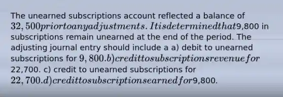 The unearned subscriptions account reflected a balance of 32,500 prior to any adjustments. It is determined that9,800 in subscriptions remain unearned at the end of the period. The adjusting journal entry should include a a) debit to unearned subscriptions for 9,800. b) credit to subscriptions revenue for22,700. c) credit to unearned subscriptions for 22,700. d) credit to subscriptions earned for9,800.