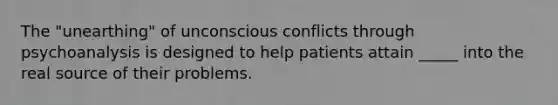 The "unearthing" of unconscious conflicts through psychoanalysis is designed to help patients attain _____ into the real source of their problems.