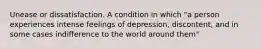 Unease or dissatisfaction. A condition in which "a person experiences intense feelings of depression, discontent, and in some cases indifference to the world around them"