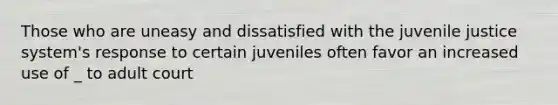 Those who are uneasy and dissatisfied with the juvenile justice system's response to certain juveniles often favor an increased use of _ to adult court