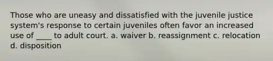 Those who are uneasy and dissatisfied with the juvenile justice system's response to certain juveniles often favor an increased use of ____ to adult court. a. waiver b. reassignment c. relocation d. disposition