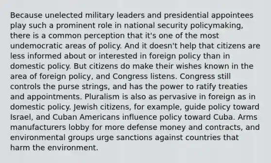 Because unelected military leaders and presidential appointees play such a prominent role in national security policymaking, there is a common perception that it's one of the most undemocratic areas of policy. And it doesn't help that citizens are less informed about or interested in foreign policy than in domestic policy. But citizens do make their wishes known in the area of foreign policy, and Congress listens. Congress still controls the purse strings, and has the power to ratify treaties and appointments. Pluralism is also as pervasive in foreign as in domestic policy. Jewish citizens, for example, guide policy toward Israel, and Cuban Americans influence policy toward Cuba. Arms manufacturers lobby for more defense money and contracts, and environmental groups urge sanctions against countries that harm the environment.