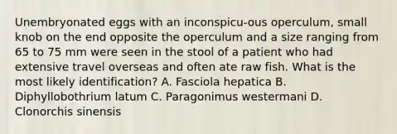 Unembryonated eggs with an inconspicu-ous operculum, small knob on the end opposite the operculum and a size ranging from 65 to 75 mm were seen in the stool of a patient who had extensive travel overseas and often ate raw fish. What is the most likely identification? A. Fasciola hepatica B. Diphyllobothrium latum C. Paragonimus westermani D. Clonorchis sinensis