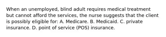 When an unemployed, blind adult requires medical treatment but cannot afford the services, the nurse suggests that the client is possibly eligible for: A. Medicare. B. Medicaid. C. private insurance. D. point of service (POS) insurance.