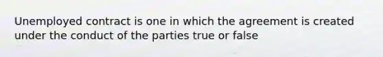 Unemployed contract is one in which the agreement is created under the conduct of the parties true or false