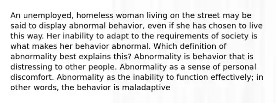 An unemployed, homeless woman living on the street may be said to display abnormal behavior, even if she has chosen to live this way. Her inability to adapt to the requirements of society is what makes her behavior abnormal. Which definition of abnormality best explains this? Abnormality is behavior that is distressing to other people. Abnormality as a sense of personal discomfort. Abnormality as the inability to function effectively; in other words, the behavior is maladaptive