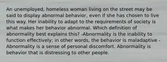 An unemployed, homeless woman living on the street may be said to display abnormal behavior, even if she has chosen to live this way. Her inability to adapt to the requirements of society is what makes her behavior abnormal. Which definition of abnormality best explains this? -Abnormality is the inability to function effectively; in other words, the behavior is maladaptive -Abnormality is a sense of personal discomfort. Abnormality is behavior that is distressing to other people.