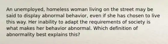 An unemployed, homeless woman living on the street may be said to display abnormal behavior, even if she has chosen to live this way. Her inability to adapt the requirements of society is what makes her behavior abnormal. Which definition of abnormality best explains this?